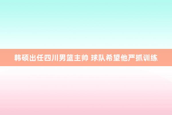 韩硕出任四川男篮主帅 球队希望他严抓训练