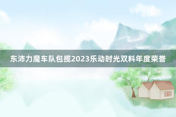 东沛力魔车队包揽2023乐动时光双料年度荣誉