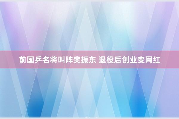 前国乒名将叫阵樊振东 退役后创业变网红