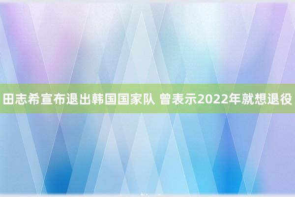 田志希宣布退出韩国国家队 曾表示2022年就想退役