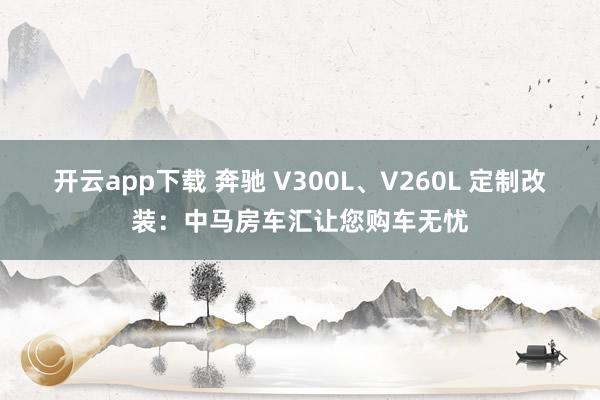 开云app下载 奔驰 V300L、V260L 定制改装：中马房车汇让您购车无忧