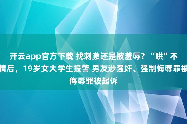 开云app官方下载 找刺激还是被羞辱？“哄”不回恋情后，19岁女大学生报警 男友涉强奸、强制侮辱罪被起诉