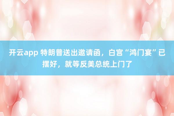 开云app 特朗普送出邀请函，白宫“鸿门宴”已摆好，就等反美总统上门了
