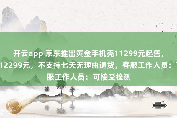 开云app 京东推出黄金手机壳11299元起售，最高售价112299元，不支持七天无理由退货，客服工作人员：可接受检测