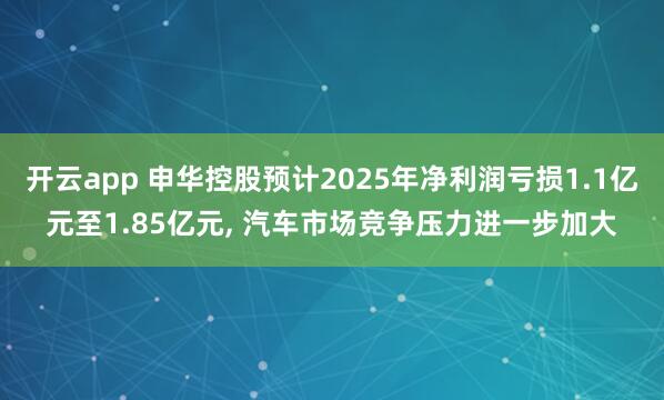 开云app 申华控股预计2025年净利润亏损1.1亿元至1.85亿元， 汽车市场竞争压力进一步加大