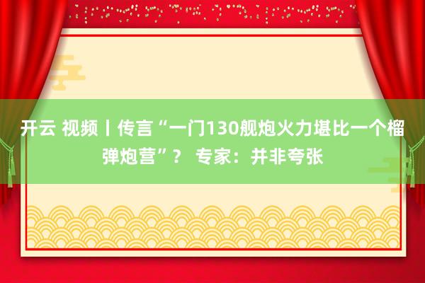 开云 视频丨传言“一门130舰炮火力堪比一个榴弹炮营”？ 专家：并非夸张