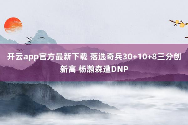 开云app官方最新下载 落选奇兵30+10+8三分创新高 杨瀚森遭DNP