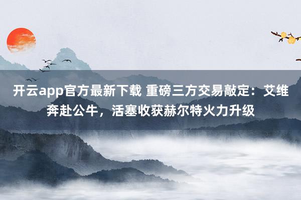 开云app官方最新下载 重磅三方交易敲定：艾维奔赴公牛，活塞收获赫尔特火力升级