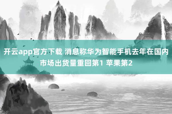 开云app官方下载 消息称华为智能手机去年在国内市场出货量重回第1 苹果第2