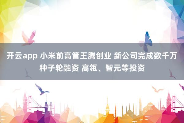 开云app 小米前高管王腾创业 新公司完成数千万种子轮融资 高瓴、智元等投资