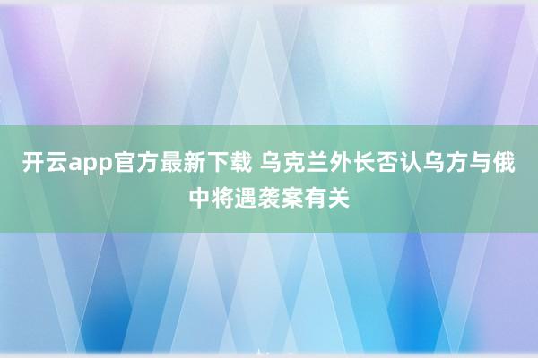 开云app官方最新下载 乌克兰外长否认乌方与俄中将遇袭案有关