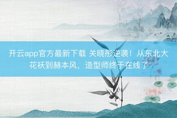 开云app官方最新下载 关晓彤逆袭！从东北大花袄到赫本风，造型师终于在线了