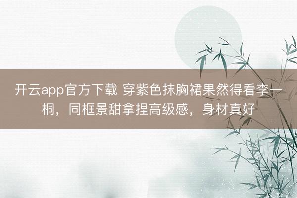 开云app官方下载 穿紫色抹胸裙果然得看李一桐，同框景甜拿捏高级感，身材真好