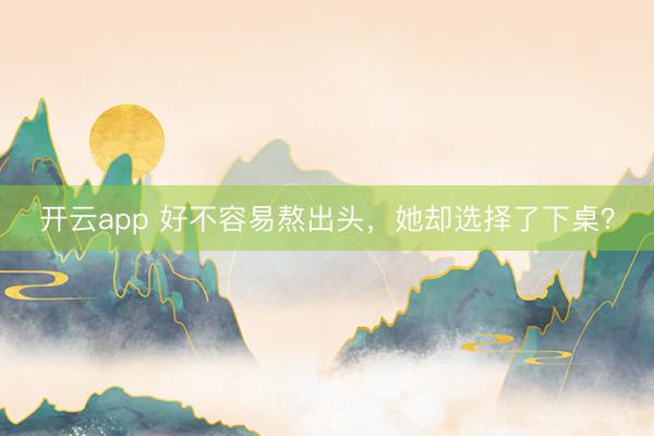 开云app 好不容易熬出头，她却选择了下桌？
