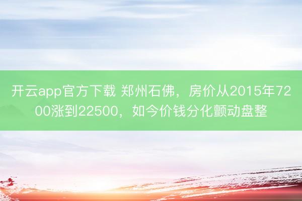 开云app官方下载 郑州石佛,房价从2015年7200涨到22500,如今价钱分化颤动盘整