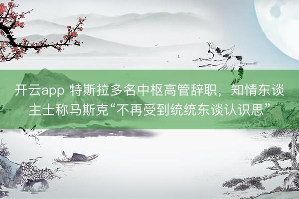 开云app 特斯拉多名中枢高管辞职，知情东谈主士称马斯克“不再受到统统东谈认识思”
