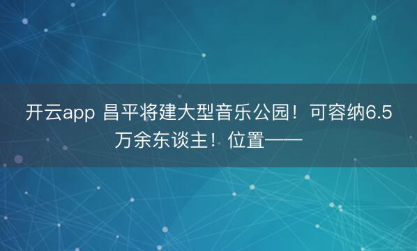 开云app 昌平将建大型音乐公园！可容纳6.5万余东谈主！位置——