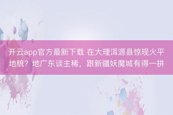 开云app官方最新下载 在大理洱源县惊现火平地貌？地广东谈主稀，跟新疆妖魔城有得一拼