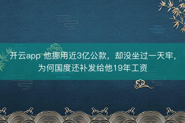 开云app 他挪用近3亿公款，却没坐过一天牢，为何国度还补发给他19年工资