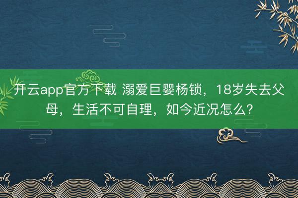 开云app官方下载 溺爱巨婴杨锁,18岁失去父母,生活不可自理,如今近况怎么?