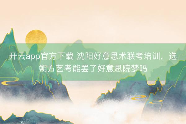 开云app官方下载 沈阳好意思术联考培训，选朔方艺考能罢了好意思院梦吗