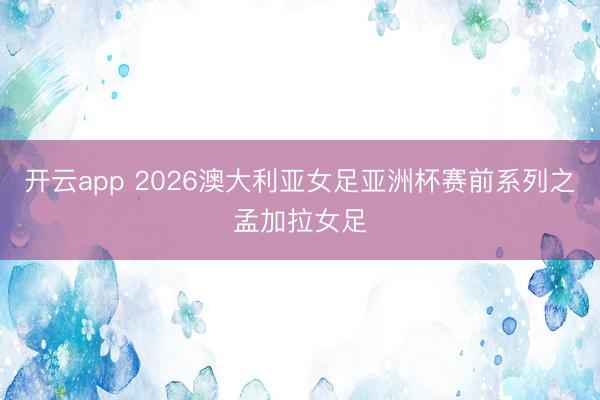 开云app 2026澳大利亚女足亚洲杯赛前系列之孟加拉女足