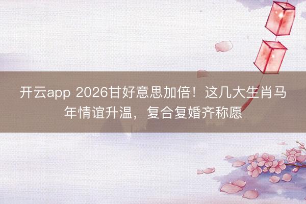 开云app 2026甘好意思加倍!这几大生肖马年情谊升温,复合复婚齐称愿