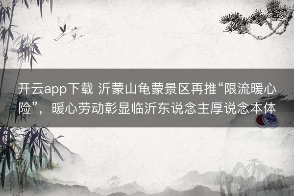 开云app下载 沂蒙山龟蒙景区再推“限流暖心险”，暖心劳动彰显临沂东说念主厚说念本体