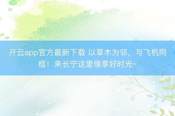 开云app官方最新下载 以草木为邻,与飞机同框!来长宁这里慢享好时光~