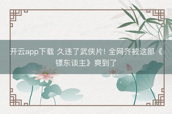 开云app下载 久违了武侠片! 全网齐被这部《镖东谈主》爽到了