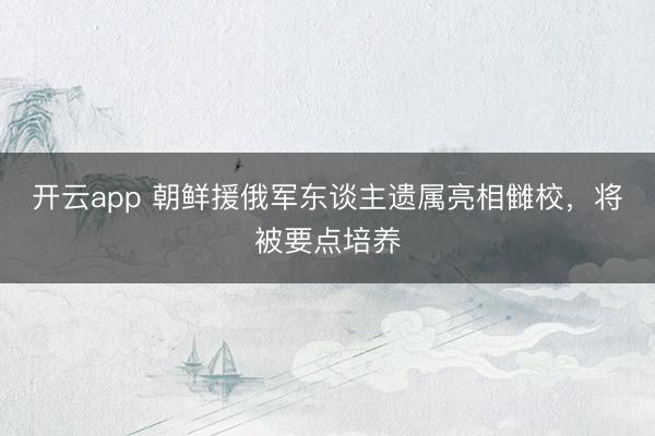 开云app 朝鲜援俄军东谈主遗属亮相雠校，将被要点培养