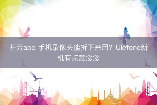 开云app 手机录像头能拆下来用?Ulefone新机有点意念念