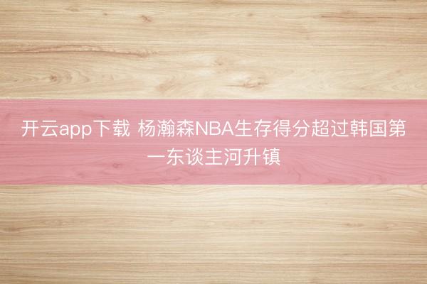 开云app下载 杨瀚森NBA生存得分超过韩国第一东谈主河升镇