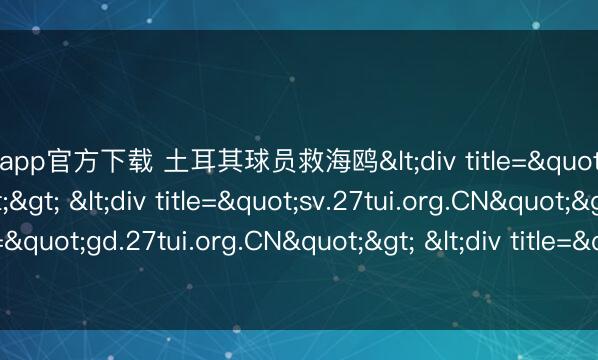 开云app官方下载 土耳其球员救海鸥<div title="zf.27tui.org.CN"> <div title="sv.27tui.org.CN"> <div title="gd.27tui.org.CN"&