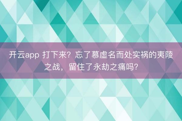 开云app 打下来？忘了慕虚名而处实祸的夷陵之战，留住了永劫之痛吗？